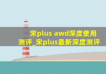 宋plus awd深度使用测评_宋plus最新深度测评